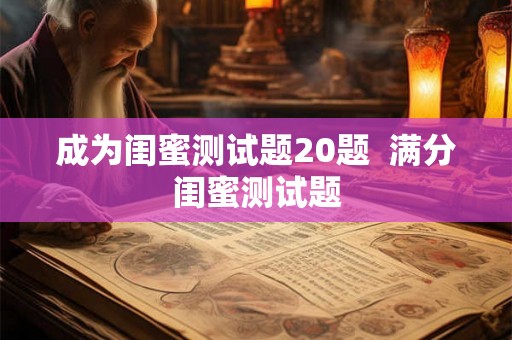 成为闺蜜测试题20题 满分闺蜜测试题 成为闺蜜测试题20题 满分闺蜜测试题