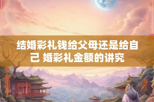 结婚彩礼钱给父母还是给自己 婚彩礼金额的讲究