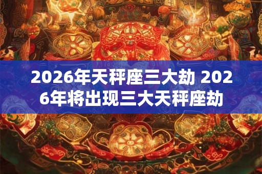 2026年天秤座三大劫 2026年将出现三大天秤座劫 2026年天秤座三大劫 2026年将出现三大天秤座劫