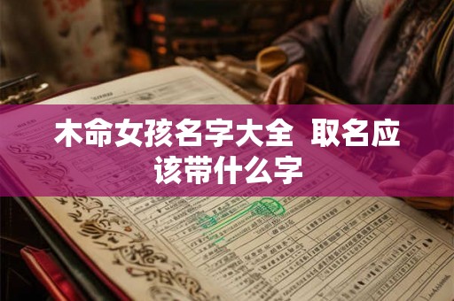 木命女孩名字大全 取名应该带什么字 木命女孩名字大全 取名应该带什么字
