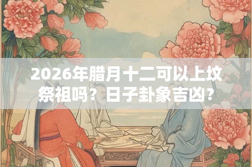 2026年腊月十二可以上坟祭祖吗？日子卦象吉凶？