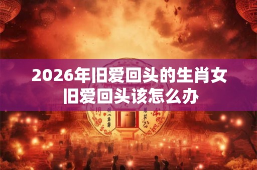 2026年旧爱回头的生肖女 旧爱回头该怎么办