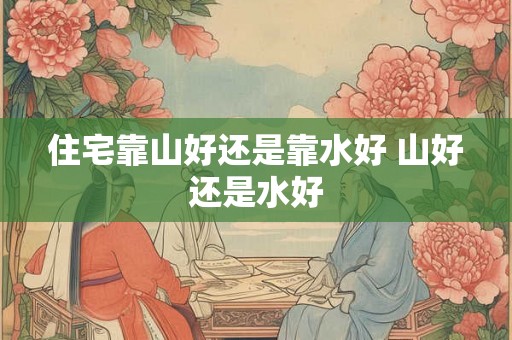 住宅靠山好还是靠水好 山好还是水好