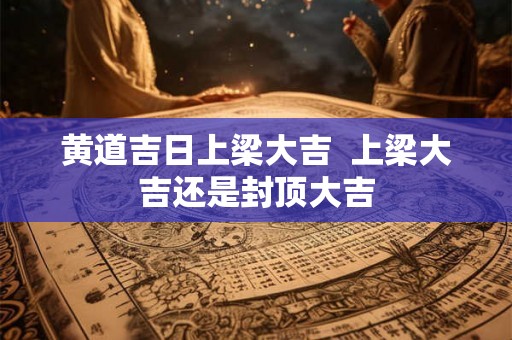 黄道吉日上梁大吉 上梁大吉还是封顶大吉 黄道吉日上梁大吉 上梁大吉还是封顶大吉