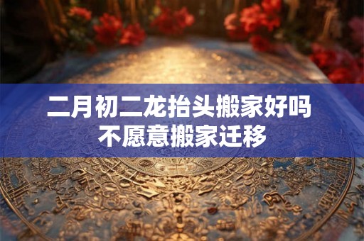 二月初二龙抬头搬家好吗 不愿意搬家迁移