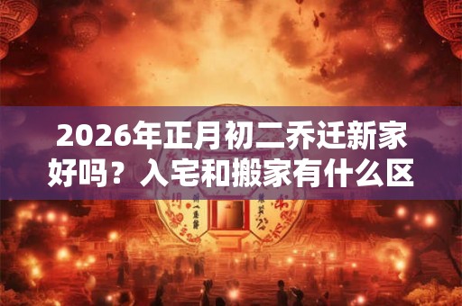2026年正月初二乔迁新家好吗？入宅和搬家有什么区别？