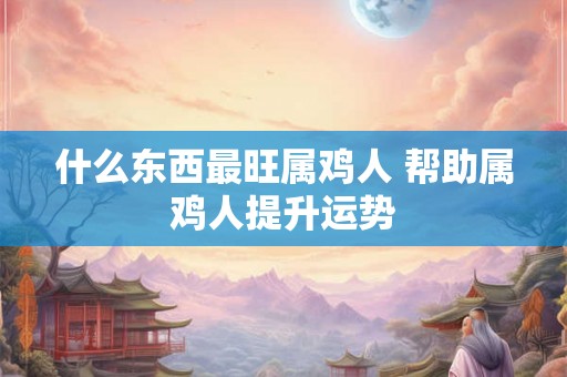 什么东西最旺属鸡人 帮助属鸡人提升运势