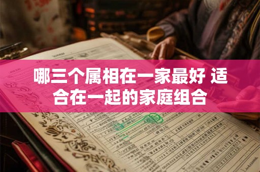哪三个属相在一家最好 适合在一起的家庭组合 哪三个属相在一家最好 适合在一起的家庭组合