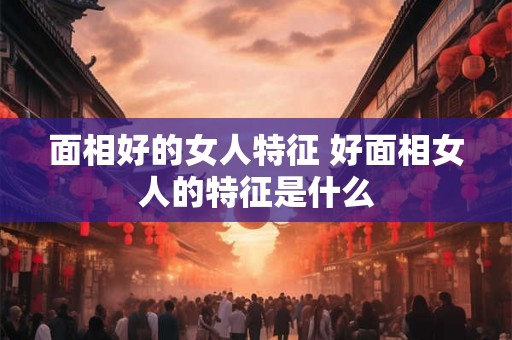面相好的女人特征 好面相女人的特征是什么