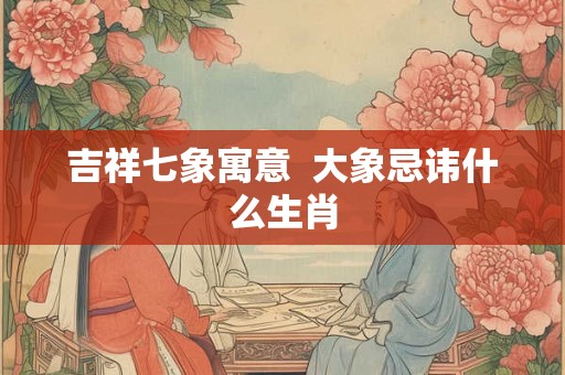 吉祥七象寓意  大象忌讳什么生肖