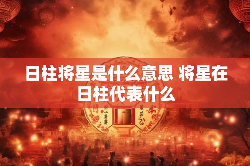 日柱将星是什么意思 将星在日柱代表什么
