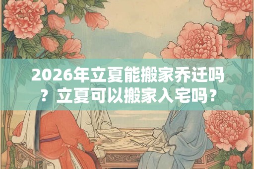 2026年立夏能搬家乔迁吗？立夏可以搬家入宅吗？