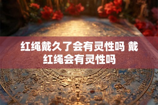 红绳戴久了会有灵性吗 戴红绳会有灵性吗