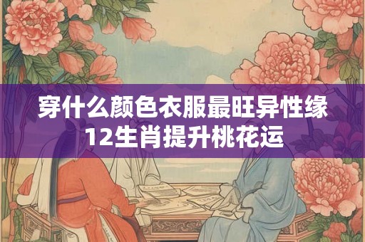 穿什么颜色衣服最旺异性缘12生肖提升桃花运
