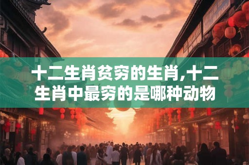 十二生肖贫穷的生肖,十二生肖中最穷的是哪种动物