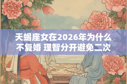 天蝎座女在2026年为什么不复婚 理智分开避免二次伤害