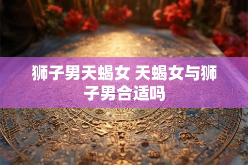 狮子男天蝎女 天蝎女与狮子男合适吗