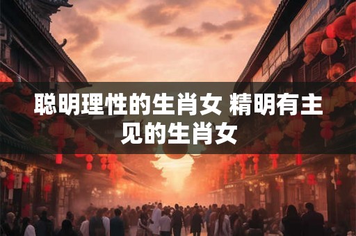 聪明理性的生肖女 精明有主见的生肖女
