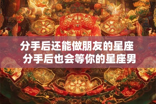 分手后还能做朋友的星座 分手后也会等你的星座男 分手后还能做朋友的星座 分手后也会等你的星座男