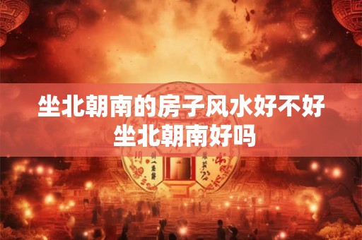 坐北朝南的房子风水好不好 坐北朝南好吗