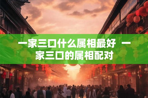 一家三口什么属相最好  一家三口的属相配对