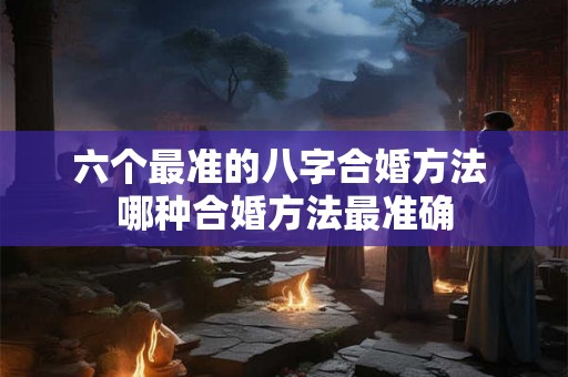 六个最准的八字合婚方法 哪种合婚方法最准确
