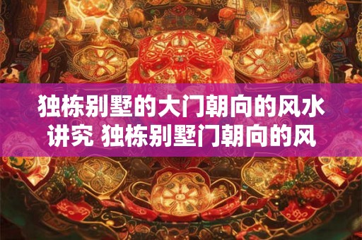 独栋别墅的大门朝向的风水讲究 独栋别墅门朝向的风水如何 独栋别墅的大门朝向的风水讲究 独栋别墅门朝向的风水如何