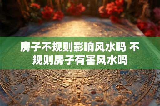房子不规则影响风水吗 不规则房子有害风水吗