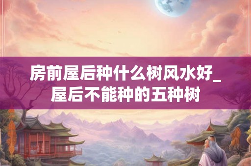 房前屋后种什么树风水好_屋后不能种的五种树