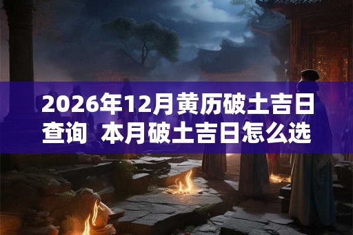 2026年12月黄历破土吉日查询  本月破土吉日怎么选