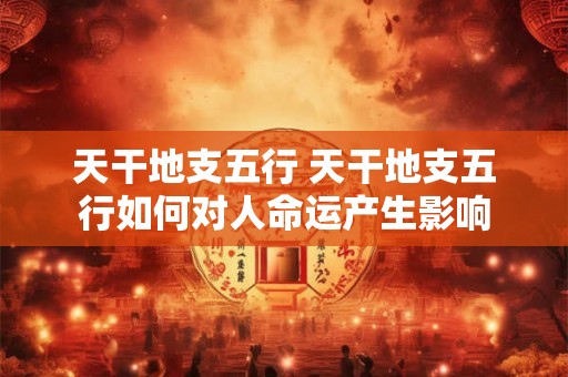 天干地支五行 天干地支五行如何对人命运产生影响