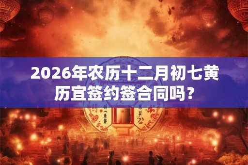 2026年农历十二月初七黄历宜签约签合同吗？