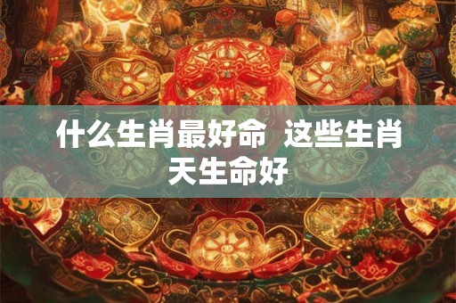 什么生肖最好命  这些生肖天生命好