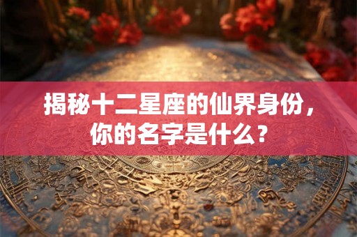 揭秘十二星座的仙界身份，你的名字是什么？