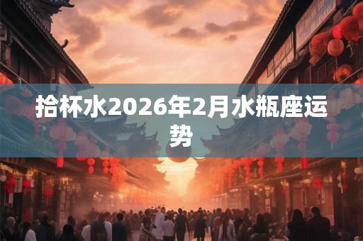 拾杯水2026年2月水瓶座运势 拾杯水2026年2月水瓶座运势