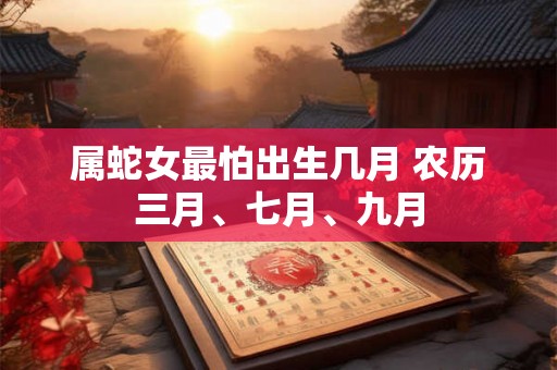 属蛇女最怕出生几月 农历三月、七月、九月 属蛇女最怕出生几月 农历三月、七月、九月