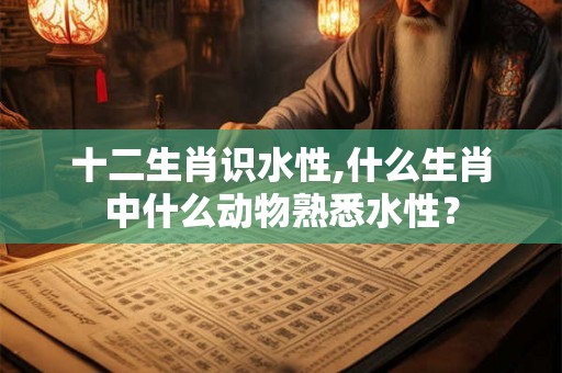 十二生肖识水性,什么生肖中什么动物熟悉水性？