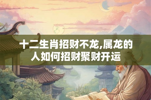 十二生肖招财不龙,属龙的人如何招财聚财开运
