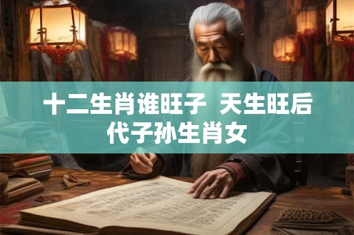 十二生肖谁旺子 天生旺后代子孙生肖女 十二生肖谁旺子 天生旺后代子孙生肖女