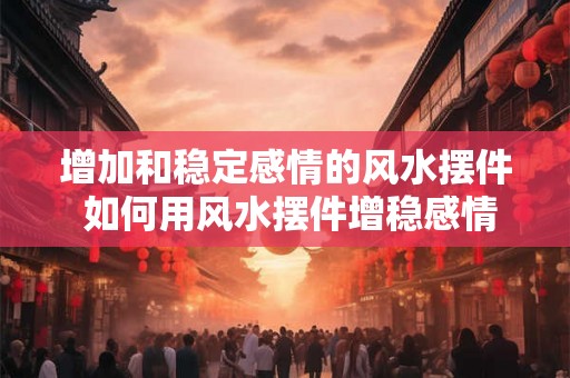 增加和稳定感情的风水摆件 如何用风水摆件增稳感情