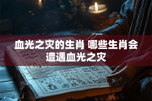 血光之灾的生肖 哪些生肖会遭遇血光之灾 血光之灾的生肖 哪些生肖会遭遇血光之灾