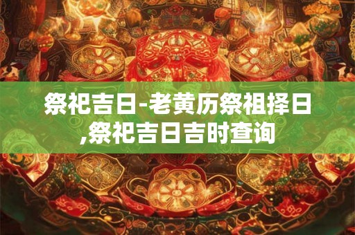 祭祀吉日-老黄历祭祖择日,祭祀吉日吉时查询