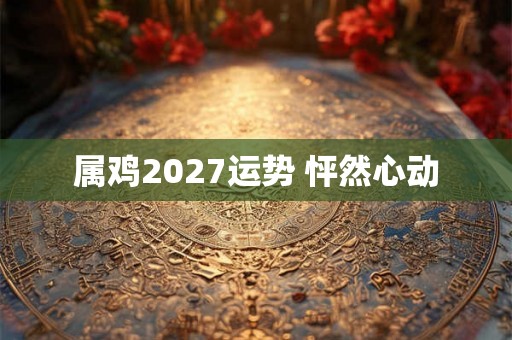 属鸡2027运势 怦然心动