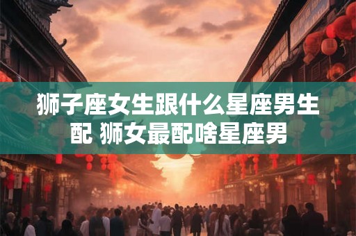 狮子座女生跟什么星座男生配 狮女最配啥星座男 狮子座女生跟什么星座男生配 狮女最配啥星座男
