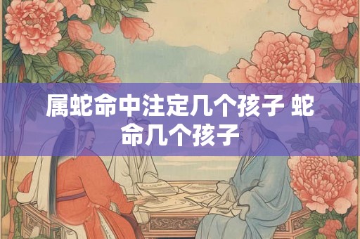 属蛇命中注定几个孩子 蛇命几个孩子