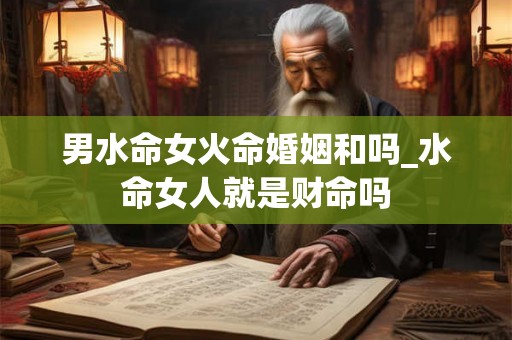 男水命女火命婚姻和吗_水命女人就是财命吗 男水命女火命婚姻和吗_水命女人就是财命吗