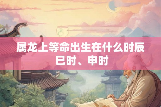 属龙上等命出生在什么时辰 巳时、申时 属龙上等命出生在什么时辰 巳时、申时