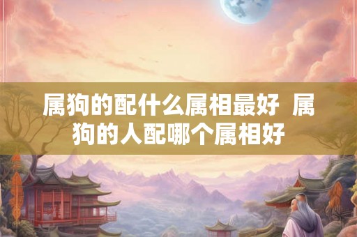 属狗的配什么属相最好  属狗的人配哪个属相好