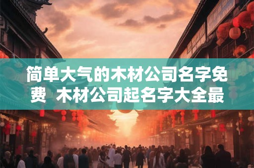 简单大气的木材公司名字免费  木材公司起名字大全最新