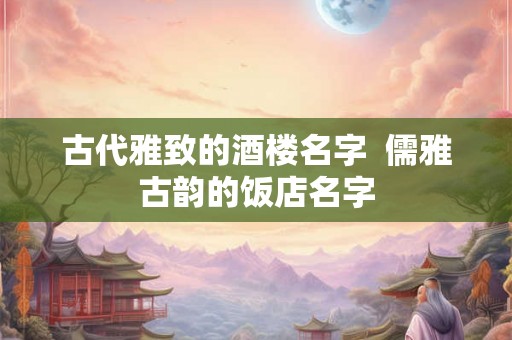 古代雅致的酒楼名字 儒雅古韵的饭店名字 古代雅致的酒楼名字 儒雅古韵的饭店名字